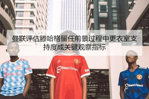 曼联评估滕哈格留任前景过程中更衣室支持度成关键观察指标