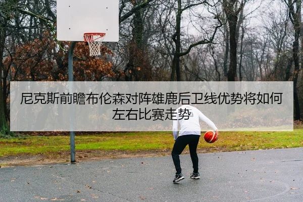 尼克斯前瞻布伦森对阵雄鹿后卫线优势将如何左右比赛走势