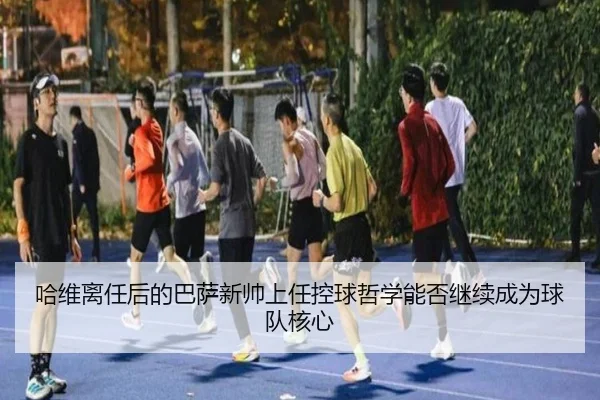 哈维离任后的巴萨新帅上任控球哲学能否继续成为球队核心